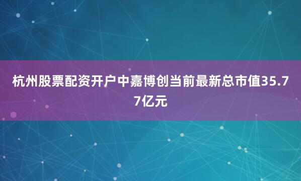 杭州股票配资开户中嘉博创当前最新总市值35.77亿元