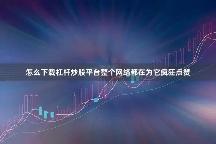 怎么下载杠杆炒股平台整个网络都在为它疯狂点赞