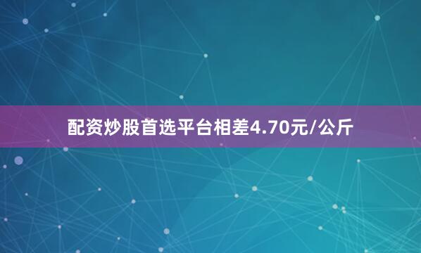 配资炒股首选平台相差4.70元/公斤
