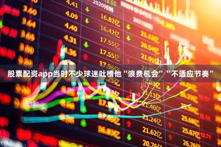 股票配资app当时不少球迷吐槽他“浪费机会”“不适应节奏”