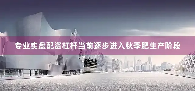 专业实盘配资杠杆当前逐步进入秋季肥生产阶段