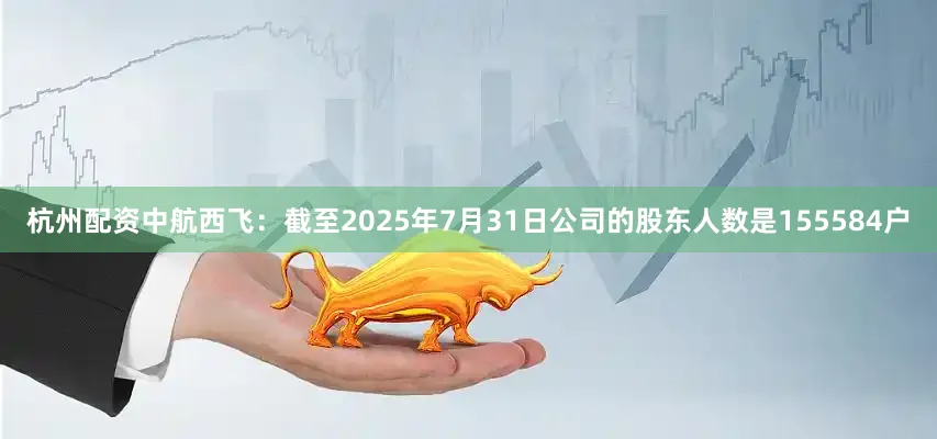 杭州配资中航西飞：截至2025年7月31日公司的股东人数是155584户