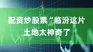 配资炒股票“临汾这片土地太神奇了