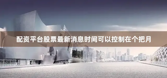 配资平台股票最新消息时间可以控制在个把月