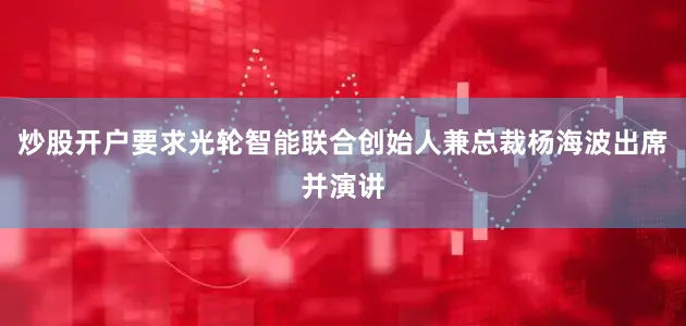 炒股开户要求光轮智能联合创始人兼总裁杨海波出席并演讲