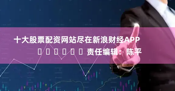 十大股票配资网站尽在新浪财经APP            						责任编辑：陈平