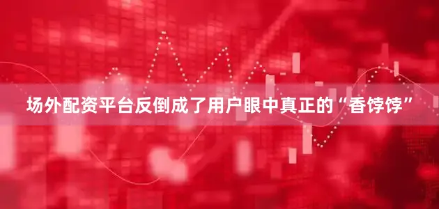 场外配资平台反倒成了用户眼中真正的“香饽饽”
