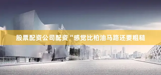 股票配资公司配资“感觉比柏油马路还要粗糙