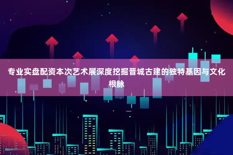 专业实盘配资本次艺术展深度挖掘晋城古建的独特基因与文化根脉