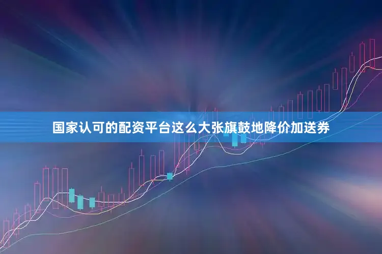 国家认可的配资平台这么大张旗鼓地降价加送券